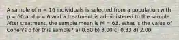 A sample of n = 16 individuals is selected from a population with μ = 60 and σ = 6 and a treatment is administered to the sample. After treatment, the sample mean is M = 63. What is the value of Cohen's d for this sample?​ a) ​0.50 b) ​3.00 c) ​0.33 d) ​2.00