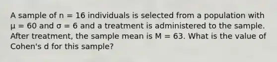 A sample of n = 16 individuals is selected from a population with µ = 60 and σ = 6 and a treatment is administered to the sample. After treatment, the sample mean is M = 63. What is the value of Cohen's d for this sample?