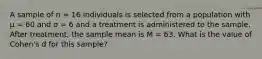 A sample of n = 16 individuals is selected from a population with μ = 60 and σ = 6 and a treatment is administered to the sample. After treatment, the sample mean is M = 63. What is the value of Cohen's d for this sample?​