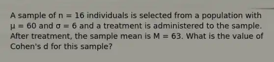 A sample of n = 16 individuals is selected from a population with μ = 60 and σ = 6 and a treatment is administered to the sample. After treatment, the sample mean is M = 63. What is the value of Cohen's d for this sample?​