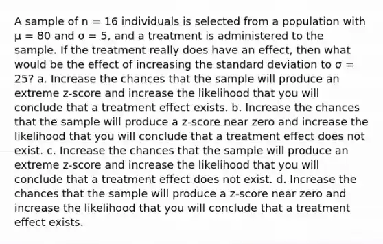 A sample of n = 16 individuals is selected from a population with µ = 80 and σ = 5, and a treatment is administered to the sample. If the treatment really does have an effect, then what would be the effect of increasing the standard deviation to σ = 25? a. Increase the chances that the sample will produce an extreme z-score and increase the likelihood that you will conclude that a treatment effect exists. b. Increase the chances that the sample will produce a z-score near zero and increase the likelihood that you will conclude that a treatment effect does not exist. c. Increase the chances that the sample will produce an extreme z-score and increase the likelihood that you will conclude that a treatment effect does not exist. d. Increase the chances that the sample will produce a z-score near zero and increase the likelihood that you will conclude that a treatment effect exists.