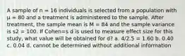 A sample of n = 16 individuals is selected from a population with μ = 80 and a treatment is administered to the sample. After treatment, the sample mean is M = 84 and the sample variance is s2 = 100. If Cohen=s d is used to measure effect size for this study, what value will be obtained for d? a. 4/2.5 = 1.60 b. 0.40 c. 0.04 d. cannot be determined without additional information