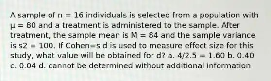 A sample of n = 16 individuals is selected from a population with μ = 80 and a treatment is administered to the sample. After treatment, the sample mean is M = 84 and the <a href='https://www.questionai.com/knowledge/kKPm4DaUPs-sample-variance' class='anchor-knowledge'>sample variance</a> is s2 = 100. If Cohen=s d is used to measure effect size for this study, what value will be obtained for d? a. 4/2.5 = 1.60 b. 0.40 c. 0.04 d. cannot be determined without additional information