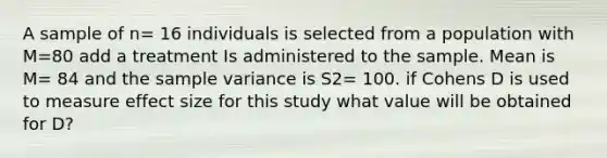 A sample of n= 16 individuals is selected from a population with M=80 add a treatment Is administered to the sample. Mean is M= 84 and the sample variance is S2= 100. if Cohens D is used to measure effect size for this study what value will be obtained for D?