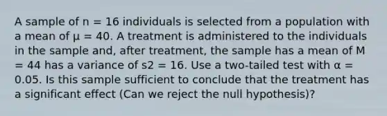 A sample of n = 16 individuals is selected from a population with a mean of µ = 40. A treatment is administered to the individuals in the sample and, after treatment, the sample has a mean of M = 44 has a variance of s2 = 16. Use a two-tailed test with α = 0.05. Is this sample sufficient to conclude that the treatment has a significant effect (Can we reject the null hypothesis)?