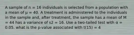 A sample of n = 16 individuals is selected from a population with a mean of µ = 40. A treatment is administered to the individuals in the sample and, after treatment, the sample has a mean of M = 44 has a variance of s2 = 16. Use a two-tailed test with α = 0.05. what is the p-value associated with t(15) = 4