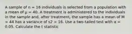 A sample of n = 16 individuals is selected from a population with a mean of µ = 40. A treatment is administered to the individuals in the sample and, after treatment, the sample has a mean of M = 44 has a variance of s2 = 16. Use a two-tailed test with α = 0.05. Calculate the t statistic