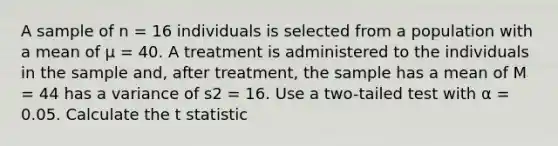 A sample of n = 16 individuals is selected from a population with a mean of µ = 40. A treatment is administered to the individuals in the sample and, after treatment, the sample has a mean of M = 44 has a variance of s2 = 16. Use a two-tailed test with α = 0.05. Calculate the t statistic