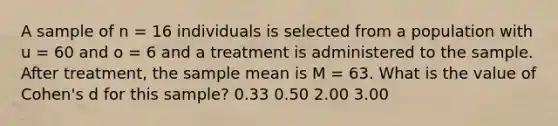 A sample of n = 16 individuals is selected from a population with u = 60 and o = 6 and a treatment is administered to the sample. After treatment, the sample mean is M = 63. What is the value of Cohen's d for this sample? 0.33 0.50 2.00 3.00