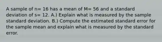 A sample of n= 16 has a mean of M= 56 and a standard deviation of s= 12. A.) Explain what is measured by the sample standard deviation. B.) Compute the estimated standard error for the sample mean and explain what is measured by the standard error.