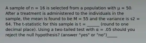 A sample of n = 16 is selected from a population with µ = 50. After a treatment is administered to the individuals in the sample, the mean is found to be M = 55 and the variance is s2 = 64. The t-statistic for this sample is t = ______ (round to one decimal place). Using a two-tailed test with α = .05 should you reject the null hypothesis? (answer "yes" or "no")_____