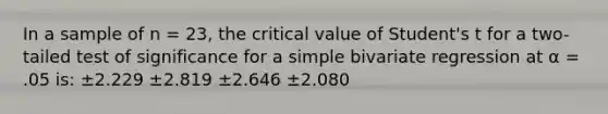 In a sample of n = 23, the critical value of Student's t for a two-tailed test of significance for a simple bivariate regression at α = .05 is: ±2.229 ±2.819 ±2.646 ±2.080