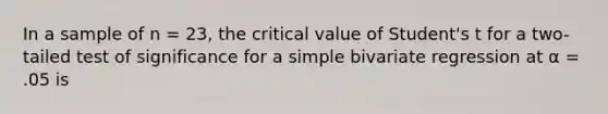 In a sample of n = 23, the critical value of Student's t for a two-tailed test of significance for a simple bivariate regression at α = .05 is