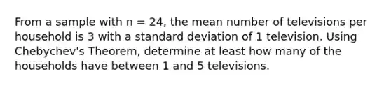 From a sample with n = 24, the mean number of televisions per household is 3 with a standard deviation of 1 television. Using Chebychev's Theorem, determine at least how many of the households have between 1 and 5 televisions.