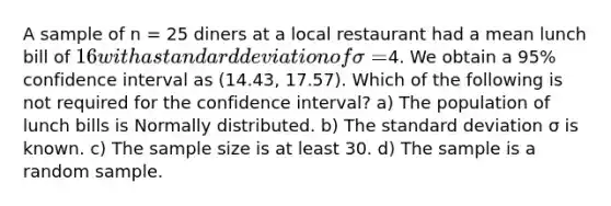 A sample of n = 25 diners at a local restaurant had a mean lunch bill of 16 with a standard deviation of σ =4. We obtain a 95% confidence interval as (14.43, 17.57). Which of the following is not required for the confidence interval? a) The population of lunch bills is Normally distributed. b) The standard deviation σ is known. c) The sample size is at least 30. d) The sample is a random sample.