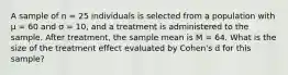 A sample of n = 25 individuals is selected from a population with μ = 60 and σ = 10, and a treatment is administered to the sample. After treatment, the sample mean is M = 64. What is the size of the treatment effect evaluated by Cohen's d for this sample?