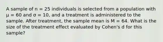 A sample of n = 25 individuals is selected from a population with μ = 60 and σ = 10, and a treatment is administered to the sample. After treatment, the sample mean is M = 64. What is the size of the treatment effect evaluated by Cohen's d for this sample?