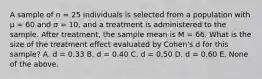 A sample of n = 25 individuals is selected from a population with μ = 60 and σ = 10, and a treatment is administered to the sample. After treatment, the sample mean is M = 66. What is the size of the treatment effect evaluated by Cohen's d for this sample? A. d = 0.33 B. d = 0.40 C. d = 0.50 D. d = 0.60 E. None of the above.