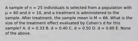 A sample of n = 25 individuals is selected from a population with μ = 60 and σ = 10, and a treatment is administered to the sample. After treatment, the sample mean is M = 66. What is the size of the treatment effect evaluated by Cohen's d for this sample? A. d = 0.33 B. d = 0.40 C. d = 0.50 D. d = 0.60 E. None of the above.