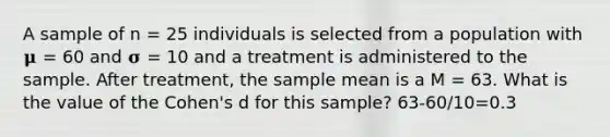 A sample of n = 25 individuals is selected from a population with 𝛍 = 60 and 𝛔 = 10 and a treatment is administered to the sample. After treatment, the sample mean is a M = 63. What is the value of the Cohen's d for this sample? 63-60/10=0.3