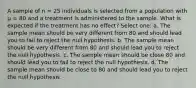 A sample of n = 25 individuals is selected from a population with µ = 80 and a treatment is administered to the sample. What is expected if the treatment has no effect?​ Select one: a. ​The sample mean should be very different from 80 and should lead you to fail to reject the null hypothesis. b. ​The sample mean should be very different from 80 and should lead you to reject the null hypothesis. c. ​The sample mean should be close 80 and should lead you to fail to reject the null hypothesis. d. ​The sample mean should be close to 80 and should lead you to reject the null hypothesis.