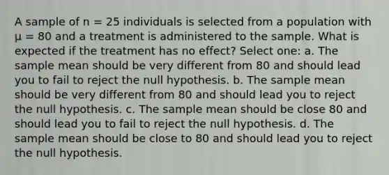 A sample of n = 25 individuals is selected from a population with µ = 80 and a treatment is administered to the sample. What is expected if the treatment has no effect?​ Select one: a. ​The sample mean should be very different from 80 and should lead you to fail to reject the null hypothesis. b. ​The sample mean should be very different from 80 and should lead you to reject the null hypothesis. c. ​The sample mean should be close 80 and should lead you to fail to reject the null hypothesis. d. ​The sample mean should be close to 80 and should lead you to reject the null hypothesis.