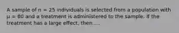 A sample of n = 25 individuals is selected from a population with µ = 80 and a treatment is administered to the sample. If the treatment has a large effect, then.....