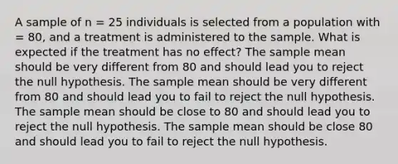 A sample of n = 25 individuals is selected from a population with = 80, and a treatment is administered to the sample. What is expected if the treatment has no effect? The sample mean should be very different from 80 and should lead you to reject the null hypothesis. The sample mean should be very different from 80 and should lead you to fail to reject the null hypothesis. The sample mean should be close to 80 and should lead you to reject the null hypothesis. The sample mean should be close 80 and should lead you to fail to reject the null hypothesis.