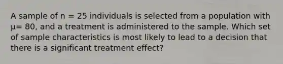 A sample of n = 25 individuals is selected from a population with µ= 80, and a treatment is administered to the sample. Which set of sample characteristics is most likely to lead to a decision that there is a significant treatment effect?