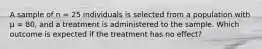 A sample of n = 25 individuals is selected from a population with µ = 80, and a treatment is administered to the sample. Which outcome is expected if the treatment has no effect?