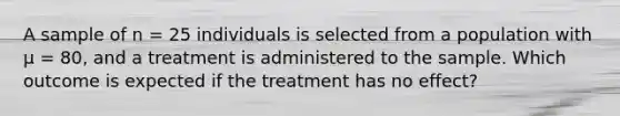 A sample of n = 25 individuals is selected from a population with µ = 80, and a treatment is administered to the sample. Which outcome is expected if the treatment has no effect?