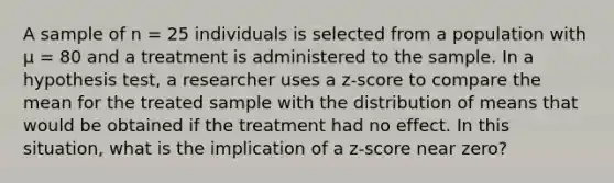 A sample of n = 25 individuals is selected from a population with µ = 80 and a treatment is administered to the sample. In a hypothesis test, a researcher uses a z-score to compare the mean for the treated sample with the distribution of means that would be obtained if the treatment had no effect. In this situation, what is the implication of a z-score near zero?