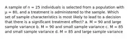 A sample of n = 25 individuals is selected from a population with μ = 80, and a treatment is administered to the sample. Which set of sample characteristics is most likely to lead to a decision that there is a significant treatment effect? a. M = 90 and large sample variance b. M = 90 and small sample variance c. M = 85 and small sample variance d. M = 85 and large sample variance