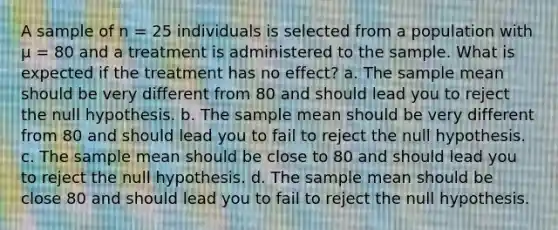 A sample of n = 25 individuals is selected from a population with μ = 80 and a treatment is administered to the sample. What is expected if the treatment has no effect? a. The sample mean should be very different from 80 and should lead you to reject the null hypothesis. b. The sample mean should be very different from 80 and should lead you to fail to reject the null hypothesis. c. The sample mean should be close to 80 and should lead you to reject the null hypothesis. d. The sample mean should be close 80 and should lead you to fail to reject the null hypothesis.