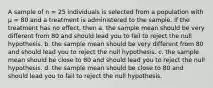 A sample of n = 25 individuals is selected from a population with μ = 80 and a treatment is administered to the sample. If the treatment has no effect, then a. the sample mean should be very different from 80 and should lead you to fail to reject the null hypothesis. b. the sample mean should be very different from 80 and should lead you to reject the null hypothesis. c. the sample mean should be close to 80 and should lead you to reject the null hypothesis. d. the sample mean should be close to 80 and should lead you to fail to reject the null hypothesis.