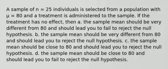 A sample of n = 25 individuals is selected from a population with μ = 80 and a treatment is administered to the sample. If the treatment has no effect, then a. the sample mean should be very different from 80 and should lead you to fail to reject the null hypothesis. b. the sample mean should be very different from 80 and should lead you to reject the null hypothesis. c. the sample mean should be close to 80 and should lead you to reject the null hypothesis. d. the sample mean should be close to 80 and should lead you to fail to reject the null hypothesis.