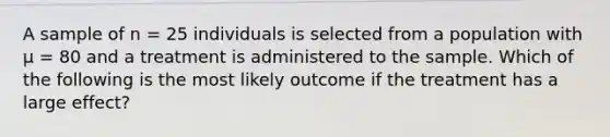 A sample of n = 25 individuals is selected from a population with µ = 80 and a treatment is administered to the sample. Which of the following is the most likely outcome if the treatment has a large effect?