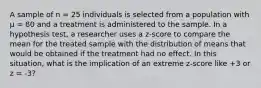 A sample of n = 25 individuals is selected from a population with µ = 80 and a treatment is administered to the sample. In a hypothesis test, a researcher uses a z-score to compare the mean for the treated sample with the distribution of means that would be obtained if the treatment had no effect. In this situation, what is the implication of an extreme z-score like +3 or z = -3?