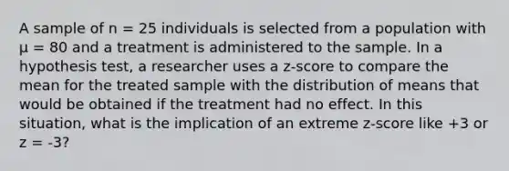 A sample of n = 25 individuals is selected from a population with µ = 80 and a treatment is administered to the sample. In a hypothesis test, a researcher uses a z-score to compare the mean for the treated sample with the distribution of means that would be obtained if the treatment had no effect. In this situation, what is the implication of an extreme z-score like +3 or z = -3?