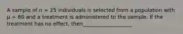 A sample of n = 25 individuals is selected from a population with μ = 80 and a treatment is administered to the sample. If the treatment has no effect, then___________________