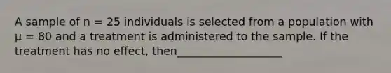 A sample of n = 25 individuals is selected from a population with μ = 80 and a treatment is administered to the sample. If the treatment has no effect, then___________________