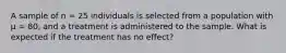 A sample of n = 25 individuals is selected from a population with μ = 80, and a treatment is administered to the sample. What is expected if the treatment has no effect?