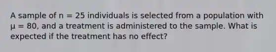 A sample of n = 25 individuals is selected from a population with μ = 80, and a treatment is administered to the sample. What is expected if the treatment has no effect?