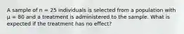 A sample of n = 25 individuals is selected from a population with µ = 80 and a treatment is administered to the sample. What is expected if the treatment has no effect?​