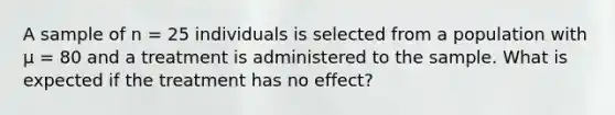 A sample of n = 25 individuals is selected from a population with µ = 80 and a treatment is administered to the sample. What is expected if the treatment has no effect?​