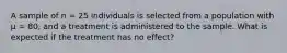 A sample of n = 25 individuals is selected from a population with µ = 80, and a treatment is administered to the sample. What is expected if the treatment has no effect?