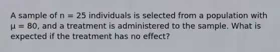 A sample of n = 25 individuals is selected from a population with µ = 80, and a treatment is administered to the sample. What is expected if the treatment has no effect?