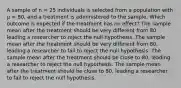 A sample of n = 25 individuals is selected from a population with µ = 80, and a treatment is administered to the sample. Which outcome is expected if the treatment has no effect? The sample mean after the treatment should be very different from 80, leading a researcher to reject the null hypothesis. The sample mean after the treatment should be very different from 80, leading a researcher to fail to reject the null hypothesis. The sample mean after the treatment should be close to 80, leading a researcher to reject the null hypothesis. The sample mean after the treatment should be close to 80, leading a researcher to fail to reject the null hypothesis.