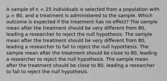 A sample of n = 25 individuals is selected from a population with µ = 80, and a treatment is administered to the sample. Which outcome is expected if the treatment has no effect? The sample mean after the treatment should be very different from 80, leading a researcher to reject the null hypothesis. The sample mean after the treatment should be very different from 80, leading a researcher to fail to reject the null hypothesis. The sample mean after the treatment should be close to 80, leading a researcher to reject the null hypothesis. The sample mean after the treatment should be close to 80, leading a researcher to fail to reject the null hypothesis.