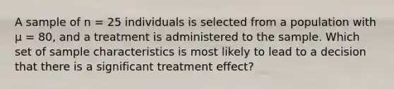 A sample of n = 25 individuals is selected from a population with µ = 80, and a treatment is administered to the sample. Which set of sample characteristics is most likely to lead to a decision that there is a significant treatment effect?